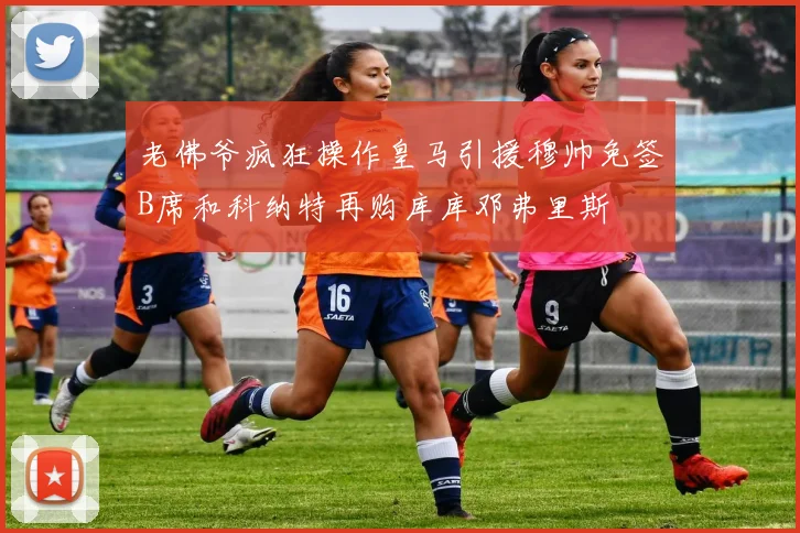 老佛爷疯狂操作皇马引援穆帅免签B席和科纳特再购库库邓弗里斯