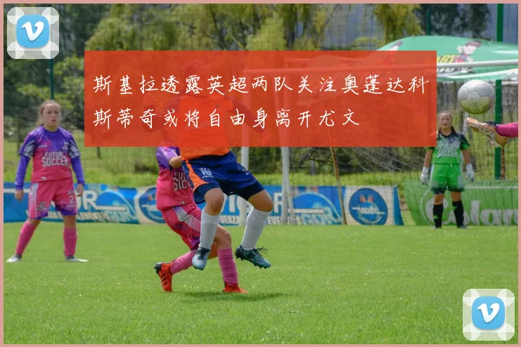 斯基拉透露英超两队关注奥蓬达科斯蒂奇或将自由身离开尤文