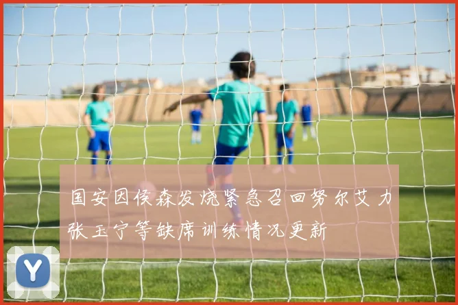 国安因侯森发烧紧急召回努尔艾力张玉宁等缺席训练情况更新