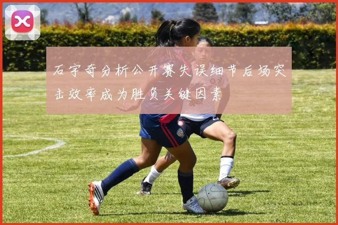 石宇奇分析公开赛失误细节后场突击效率成为胜负关键因素