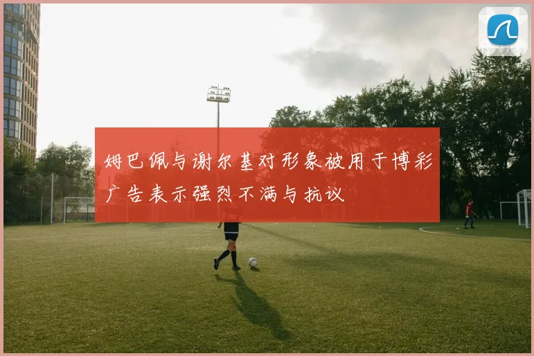 姆巴佩与谢尔基对形象被用于博彩广告表示强烈不满与抗议