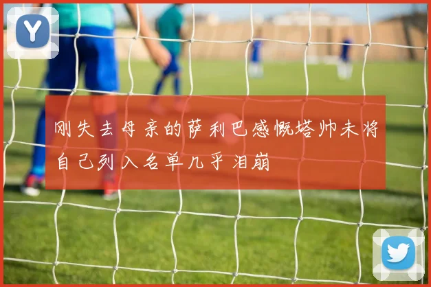刚失去母亲的萨利巴感慨塔帅未将自己列入名单几乎泪崩