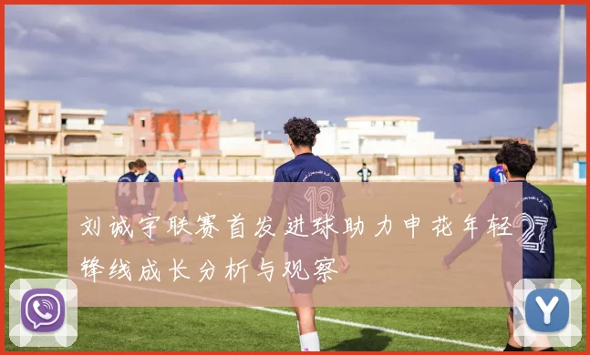 刘诚宇联赛首发进球助力申花年轻锋线成长分析与观察