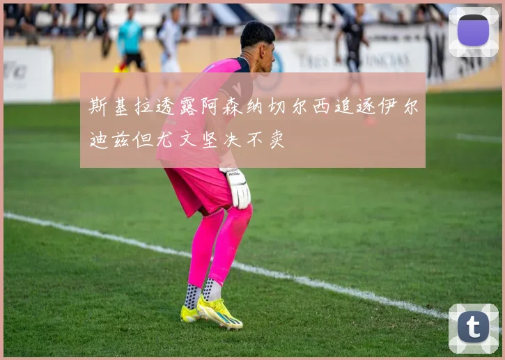 斯基拉透露阿森纳切尔西追逐伊尔迪兹但尤文坚决不卖