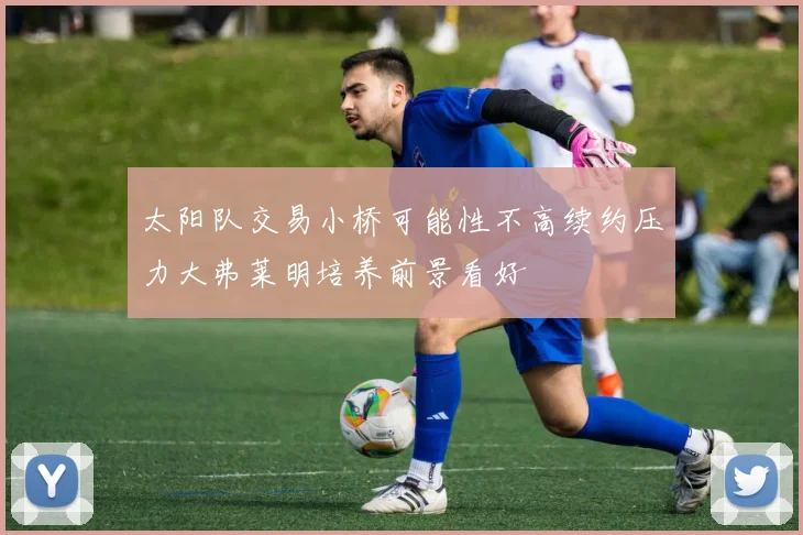 太阳队交易小桥可能性不高续约压力大弗莱明培养前景看好