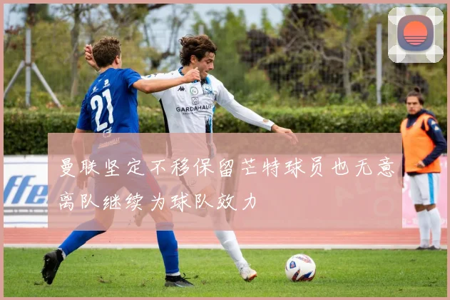 曼联坚定不移保留芒特球员也无意离队继续为球队效力