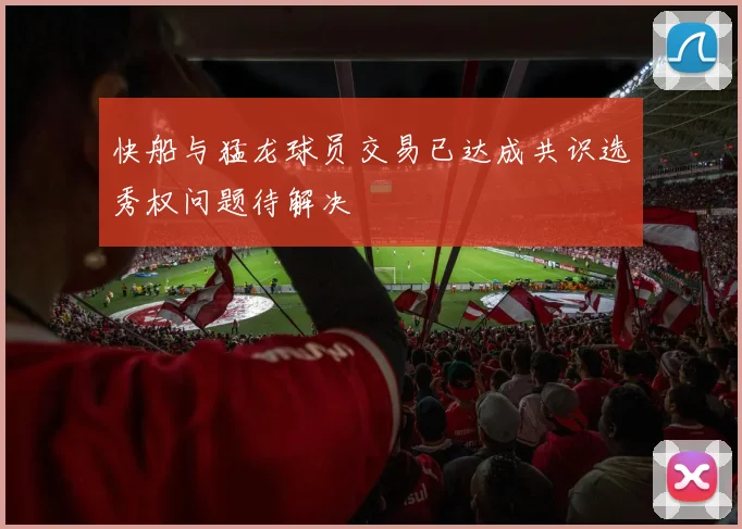 快船与猛龙球员交易已达成共识选秀权问题待解决