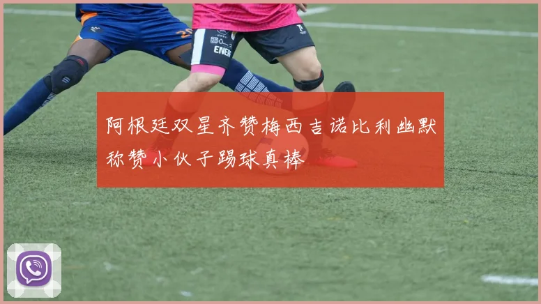 阿根廷双星齐赞梅西吉诺比利幽默称赞小伙子踢球真棒