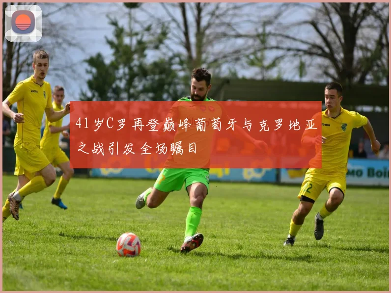 41岁C罗再登巅峰葡萄牙与克罗地亚之战引发全场瞩目