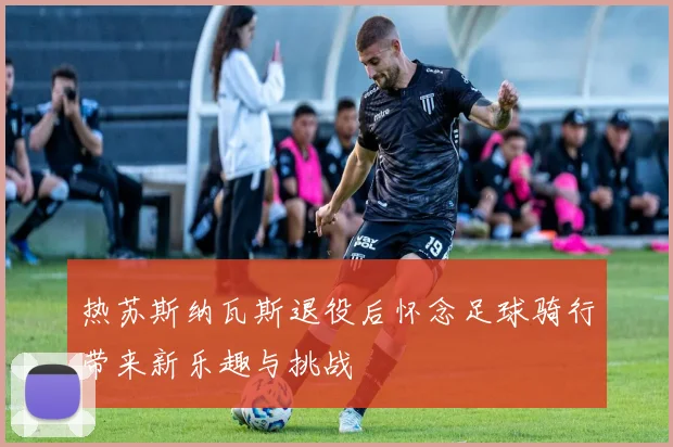 热苏斯纳瓦斯退役后怀念足球骑行带来新乐趣与挑战