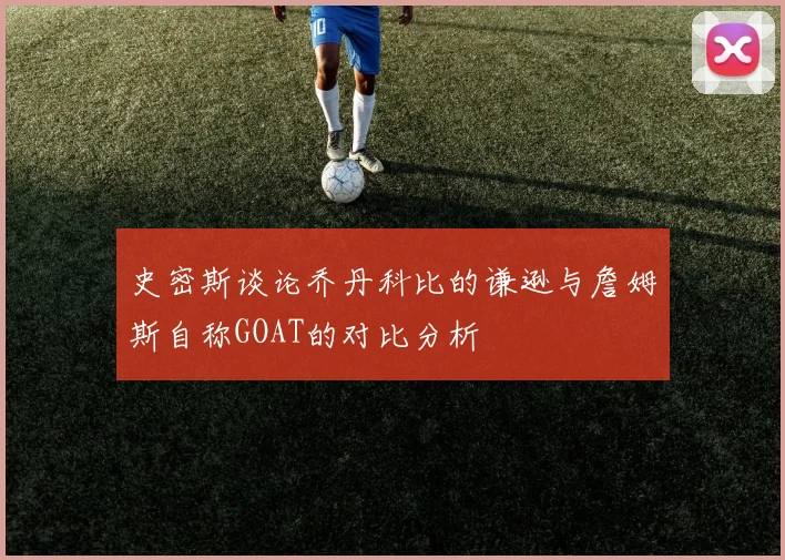 史密斯谈论乔丹科比的谦逊与詹姆斯自称GOAT的对比分析