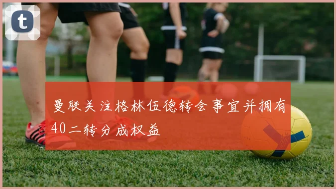 曼联关注格林伍德转会事宜并拥有40二转分成权益