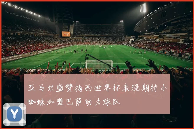 亚马尔盛赞梅西世界杯表现期待小蜘蛛加盟巴萨助力球队