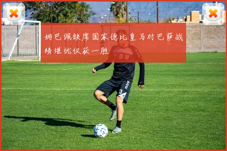 姆巴佩缺席国家德比皇马对巴萨战绩堪忧仅获一胜