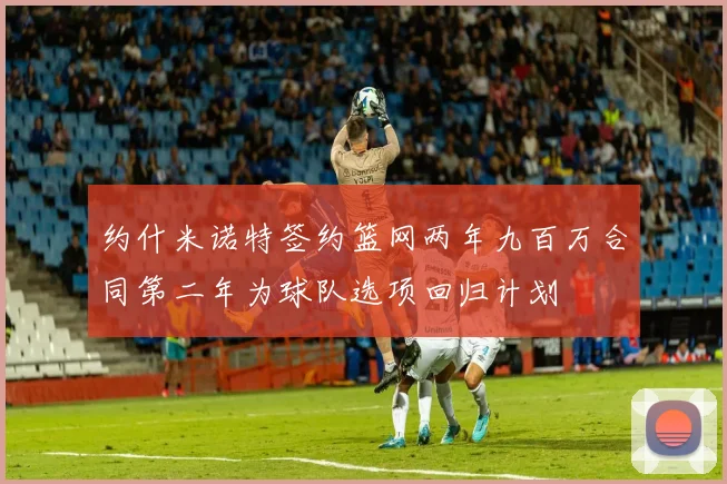 约什米诺特签约篮网两年九百万合同第二年为球队选项回归计划