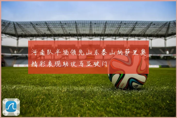 河南队半场领先山东泰山纳萨里奥精彩表现助攻马亚破门